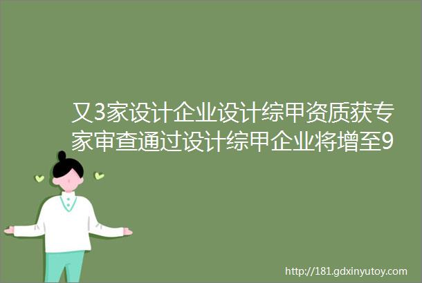 又3家设计企业设计综甲资质获专家审查通过设计综甲企业将增至91家