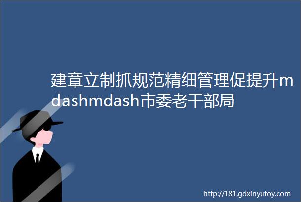 建章立制抓规范精细管理促提升mdashmdash市委老干部局印发文件进一步规范完善示范离退休干部党支部创建工作制度机制